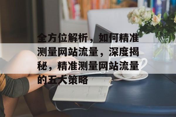 全方位解析，如何精准测量网站流量，深度揭秘，精准测量网站流量的五大策略