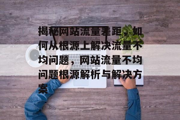 揭秘网站流量差距，如何从根源上解决流量不均问题，网站流量不均问题根源解析与解决方案