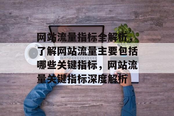 网站流量指标全解析，了解网站流量主要包括哪些关键指标，网站流量关键指标深度解析