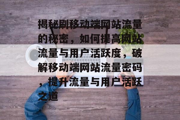 揭秘刷移动端网站流量的秘密，如何提高网站流量与用户活跃度，破解移动端网站流量密码，提升流量与用户活跃之道
