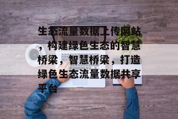 生态流量数据上传网站，构建绿色生态的智慧桥梁，智慧桥梁，打造绿色生态流量数据共享平台