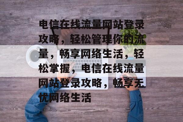 电信在线流量网站登录攻略，轻松管理你的流量，畅享网络生活，轻松掌握，电信在线流量网站登录攻略，畅享无忧网络生活