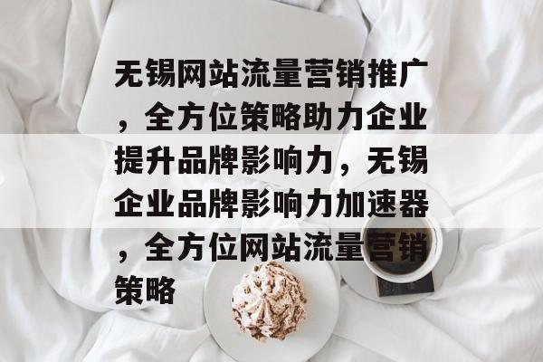无锡网站流量营销推广，全方位策略助力企业提升品牌影响力，无锡企业品牌影响力加速器，全方位网站流量营销策略