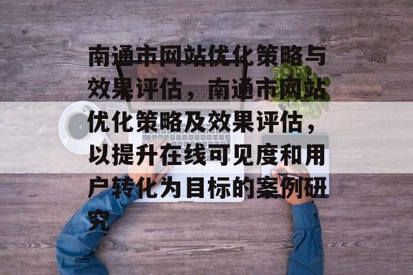 南通市网站优化策略与效果评估，南通市网站优化策略及效果评估，以提升在线可见度和用户转化为目标的案例研究