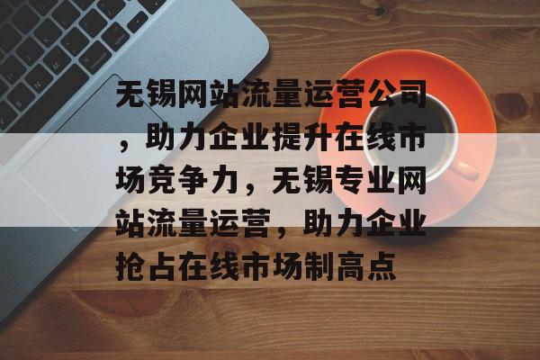 无锡网站流量运营公司，助力企业提升在线市场竞争力，无锡专业网站流量运营，助力企业抢占在线市场制高点