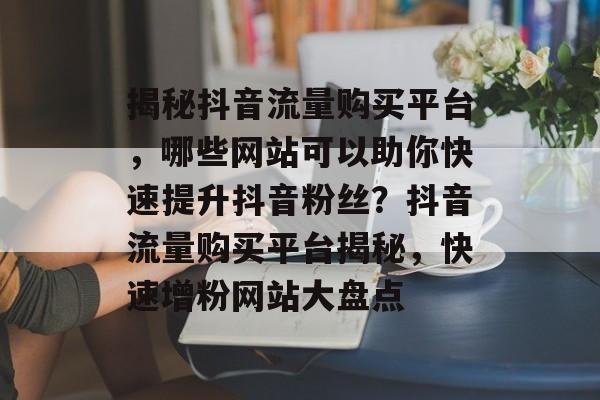 揭秘抖音流量购买平台，哪些网站可以助你快速提升抖音粉丝？抖音流量购买平台揭秘，快速增粉网站大盘点