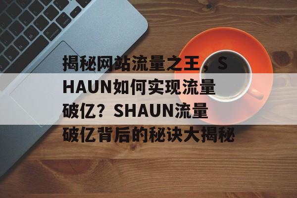 揭秘网站流量之王，SHAUN如何实现流量破亿？SHAUN流量破亿背后的秘诀大揭秘