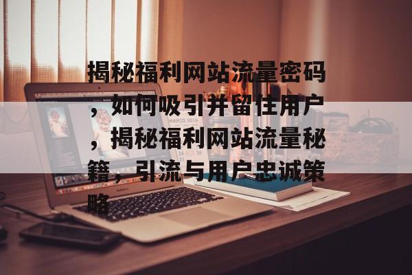 揭秘福利网站流量密码，如何吸引并留住用户，揭秘福利网站流量秘籍，引流与用户忠诚策略