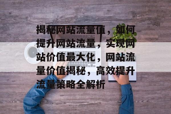 揭秘网站流量值，如何提升网站流量，实现网站价值最大化，网站流量价值揭秘，高效提升流量策略全解析