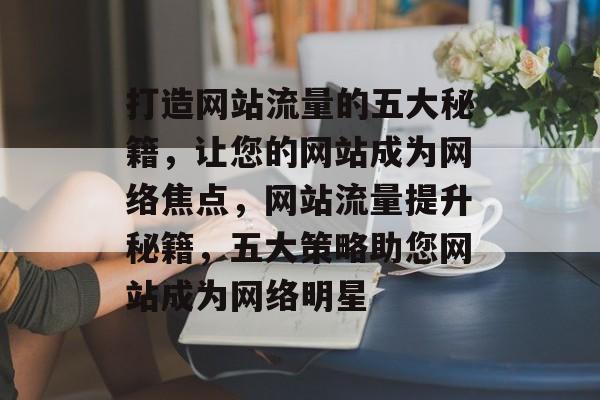 打造网站流量的五大秘籍，让您的网站成为网络焦点，网站流量提升秘籍，五大策略助您网站成为网络明星