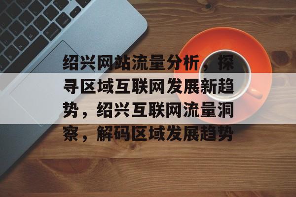 绍兴网站流量分析，探寻区域互联网发展新趋势，绍兴互联网流量洞察，解码区域发展趋势
