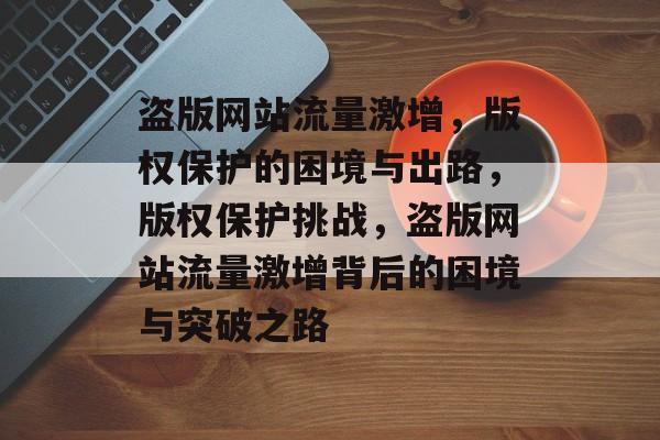 盗版网站流量激增，版权保护的困境与出路，版权保护挑战，盗版网站流量激增背后的困境与突破之路