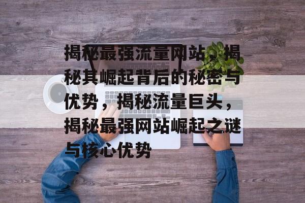 揭秘最强流量网站，揭秘其崛起背后的秘密与优势，揭秘流量巨头，揭秘最强网站崛起之谜与核心优势