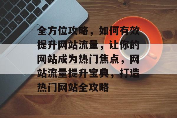 全方位攻略，如何有效提升网站流量，让你的网站成为热门焦点，网站流量提升宝典，打造热门网站全攻略