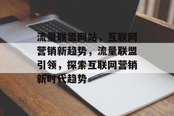 流量联盟网站，互联网营销新趋势，流量联盟引领，探索互联网营销新时代趋势
