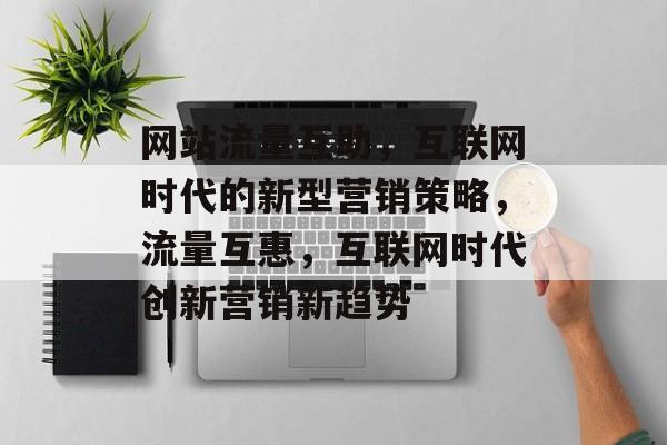 网站流量互助，互联网时代的新型营销策略，流量互惠，互联网时代创新营销新趋势