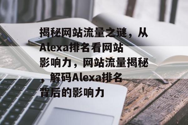 揭秘网站流量之谜，从Alexa排名看网站影响力，网站流量揭秘，解码Alexa排名背后的影响力