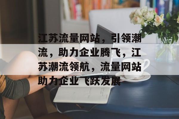 江苏流量网站，引领潮流，助力企业腾飞，江苏潮流领航，流量网站助力企业飞跃发展
