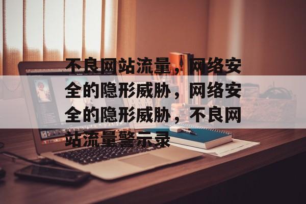 不良网站流量，网络安全的隐形威胁，网络安全的隐形威胁，不良网站流量警示录