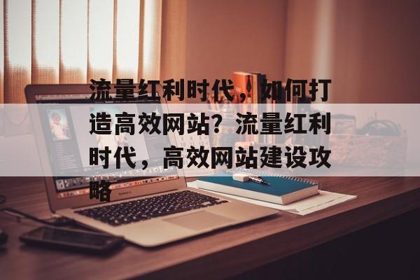 流量红利时代，如何打造高效网站？流量红利时代，高效网站建设攻略