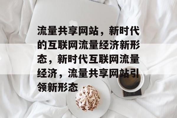 流量共享网站，新时代的互联网流量经济新形态，新时代互联网流量经济，流量共享网站引领新形态