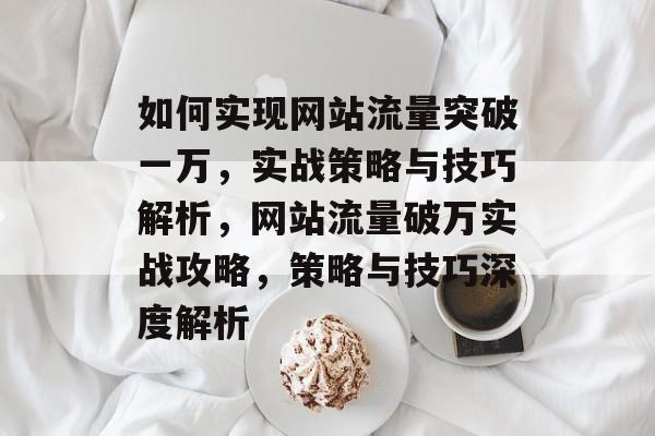 如何实现网站流量突破一万，实战策略与技巧解析，网站流量破万实战攻略，策略与技巧深度解析