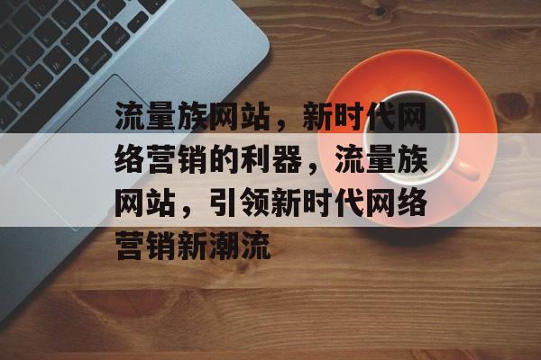 流量族网站，新时代网络营销的利器，流量族网站，引领新时代网络营销新潮流