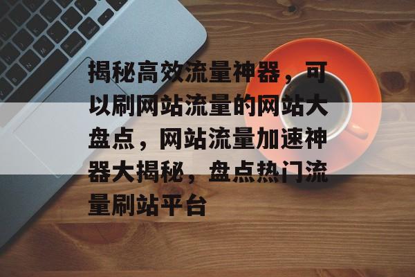 揭秘高效流量神器，可以刷网站流量的网站大盘点，网站流量加速神器大揭秘，盘点热门流量刷站平台