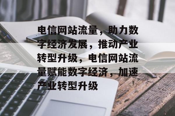 电信网站流量，助力数字经济发展，推动产业转型升级，电信网站流量赋能数字经济，加速产业转型升级