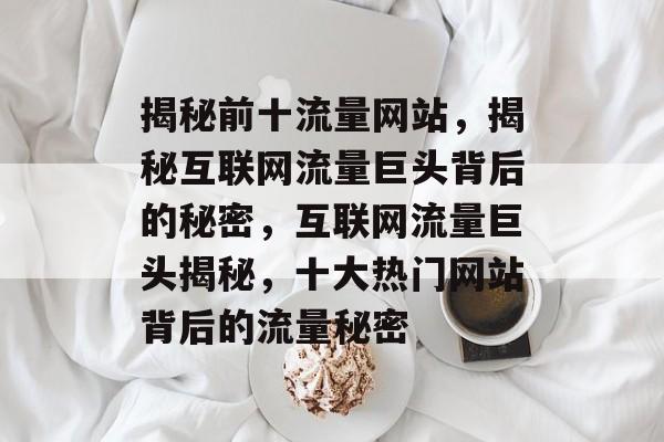 揭秘前十流量网站，揭秘互联网流量巨头背后的秘密，互联网流量巨头揭秘，十大热门网站背后的流量秘密