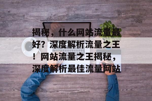 揭秘，什么网站流量最好？深度解析流量之王！网站流量之王揭秘，深度解析最佳流量网站