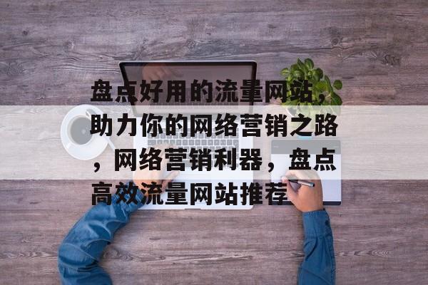 盘点好用的流量网站，助力你的网络营销之路，网络营销利器，盘点高效流量网站推荐