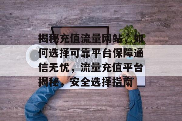 揭秘充值流量网站，如何选择可靠平台保障通信无忧，流量充值平台揭秘，安全选择指南