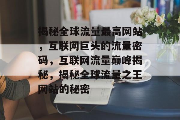 揭秘全球流量最高网站，互联网巨头的流量密码，互联网流量巅峰揭秘，揭秘全球流量之王网站的秘密