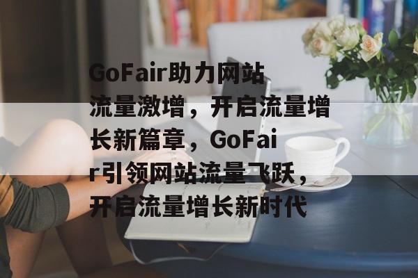 GoFair助力网站流量激增，开启流量增长新篇章，GoFair引领网站流量飞跃，开启流量增长新时代