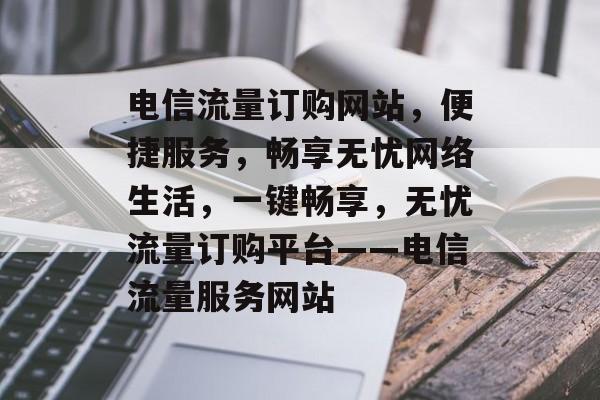 电信流量订购网站，便捷服务，畅享无忧网络生活，一键畅享，无忧流量订购平台——电信流量服务网站