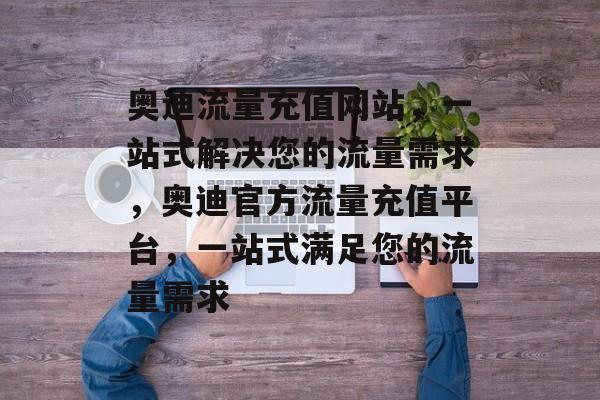 奥迪流量充值网站，一站式解决您的流量需求，奥迪官方流量充值平台，一站式满足您的流量需求