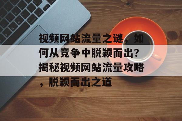 视频网站流量之谜，如何从竞争中脱颖而出？揭秘视频网站流量攻略，脱颖而出之道