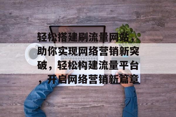 轻松搭建刷流量网站，助你实现网络营销新突破，轻松构建流量平台，开启网络营销新篇章