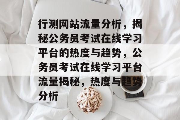 行测网站流量分析，揭秘公务员考试在线学习平台的热度与趋势，公务员考试在线学习平台流量揭秘，热度与趋势分析
