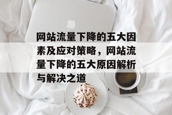网站流量下降的五大因素及应对策略，网站流量下降的五大原因解析与解决之道