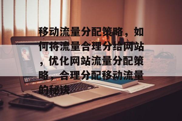 移动流量分配策略，如何将流量合理分给网站，优化网站流量分配策略，合理分配移动流量的秘诀