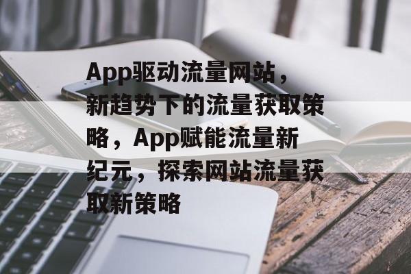 App驱动流量网站，新趋势下的流量获取策略，App赋能流量新纪元，探索网站流量获取新策略