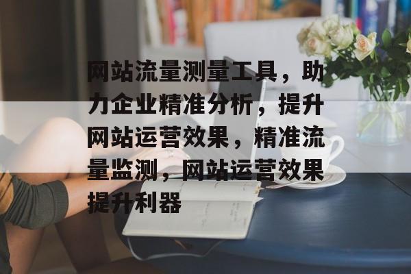 网站流量测量工具，助力企业精准分析，提升网站运营效果，精准流量监测，网站运营效果提升利器