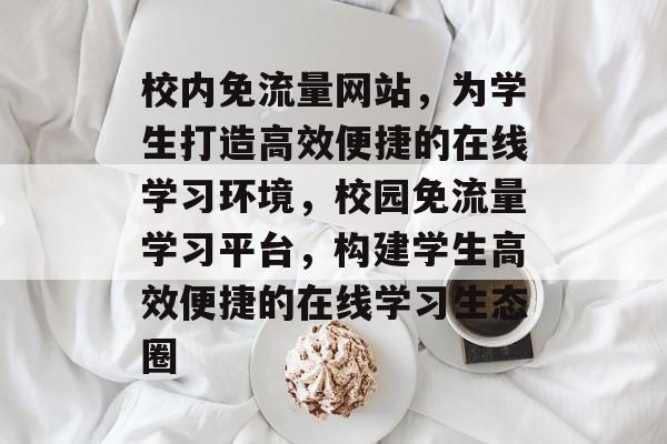 校内免流量网站，为学生打造高效便捷的在线学习环境，校园免流量学习平台，构建学生高效便捷的在线学习生态圈