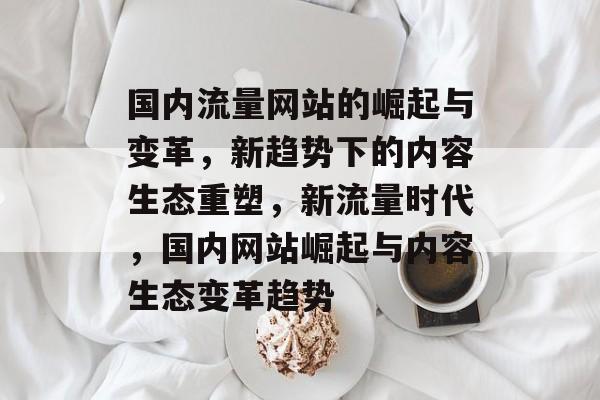国内流量网站的崛起与变革，新趋势下的内容生态重塑，新流量时代，国内网站崛起与内容生态变革趋势