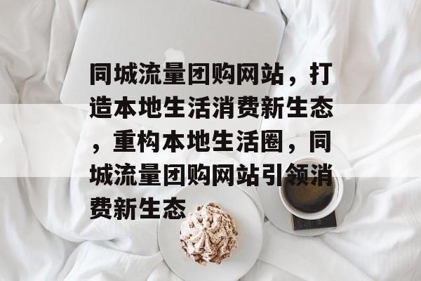 同城流量团购网站，打造本地生活消费新生态，重构本地生活圈，同城流量团购网站引领消费新生态