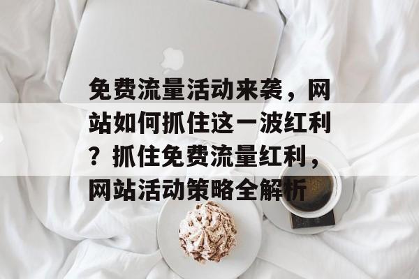 免费流量活动来袭，网站如何抓住这一波红利？抓住免费流量红利，网站活动策略全解析