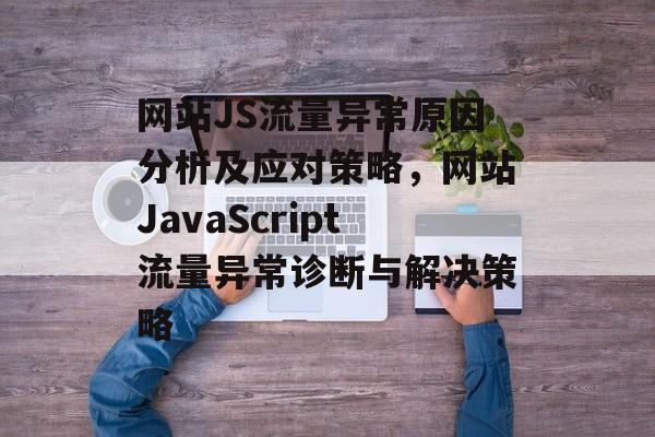 网站JS流量异常原因分析及应对策略，网站JavaScript流量异常诊断与解决策略