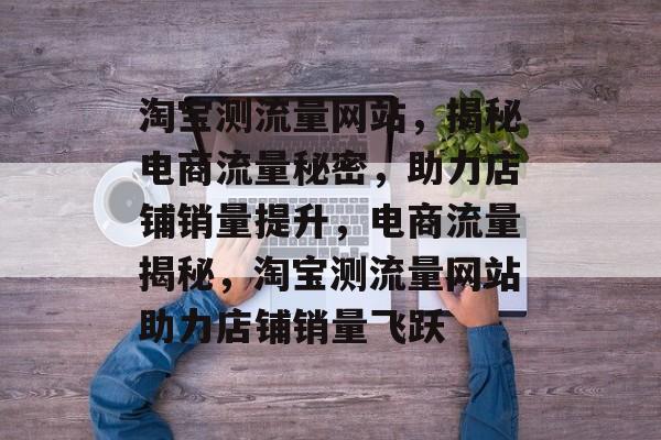 淘宝测流量网站，揭秘电商流量秘密，助力店铺销量提升，电商流量揭秘，淘宝测流量网站助力店铺销量飞跃